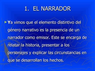 EL NARRADOR Y a vimos que el elemento distintivo del género narrativo es la presencia de un narrador como emisor. Este se encarga de relatar la historia, presentar a los personajes y explicar las circunstancias en que se desarrollan los hechos. 