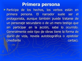 Primera persona Participa de los hechos, los verbos están en primera persona. El narrador suele ser el protagonista, aunque también puede tratarse de un personaje secundario o de un mero testigo que sin participar en la acción, sabe lo ocurrido. Generalmente este tipo de obras tiene la forma de diario de vida, novela autobiográfica o epistolar (mediante cartas). 