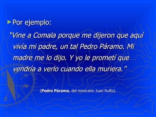 Por ejemplo:  “ Vine a Comala porque me dijeron que aquí vivía mi padre, un tal Pedro Páramo. Mi madre me lo dijo. Y yo le prometí que vendría a verlo cuando ella muriera.”   ( Pedro Páramo , del mexicano Juan Rulfo). 