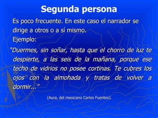 Segunda persona Es poco frecuente. En este caso el narrador se dirige a otros o a sí mismo. Ejemplo: “ Duermes, sin soñar, hasta que el chorro de luz te despierte, a las seis de la mañana, porque ese techo de vidrios no posee cortinas. Te cubres los ojos con la almohada y tratas de volver a dormir...” (Aura, del mexicano Carlos Fuentes).  