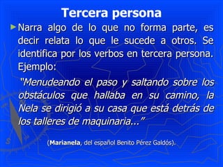 Tercera persona Narra algo de lo que no forma parte, es decir relata lo que le sucede a otros. Se identifica por los verbos en tercera persona. Ejemplo:  “ Menudeando el paso y saltando sobre los obstáculos que hallaba en su camino, la Nela se dirigió a su casa que está detrás de los talleres de maquinaria...”   ( Marianela , del español Benito Pérez Galdós). 