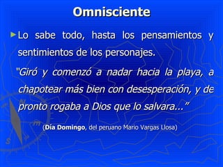 Omnisciente Lo sabe todo, hasta los pensamientos y sentimientos de los personajes.  “ Giró y comenzó a nadar hacia la playa, a chapotear más bien con desesperación, y de pronto rogaba a Dios que lo salvara...”   ( Día Domingo , del peruano Mario Vargas Llosa)   
