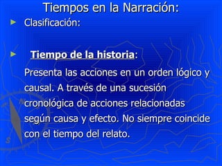 Tiempos en la Narración: Clasificación: Tiempo de la historia :  Presenta las acciones en un orden lógico y causal. A través de una sucesión cronológica de acciones relacionadas según causa y efecto. No siempre coincide con el tiempo del relato. 
