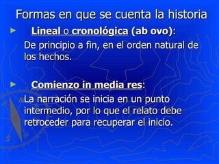 Formas en que se cuenta la historia Lineal  o  cronológica  (ab ovo) :  De principio a fin, en el orden natural de los hechos. Comienzo in media res : La narración se inicia en un punto intermedio, por lo que el relato debe retroceder para recuperar el inicio. 