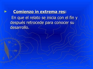 Comienzo in extrema   res :   En que el relato se inicia con el fin y después retrocede para conocer su desarrollo. 