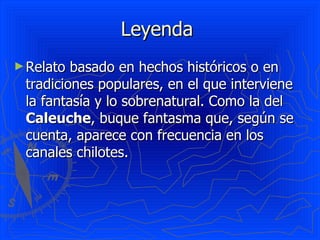 Leyenda  Relato basado en hechos históricos o en tradiciones populares, en el que interviene la fantasía y lo sobrenatural. Como la del  Caleuche , buque fantasma que, según se cuenta, aparece con frecuencia en los canales chilotes. 