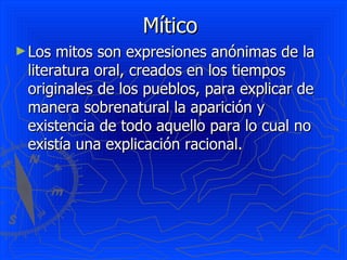 Mítico  Los mitos son expresiones anónimas de la literatura oral, creados en los tiempos originales de los pueblos, para explicar de manera sobrenatural la aparición y existencia de todo aquello para lo cual no existía una explicación racional.  