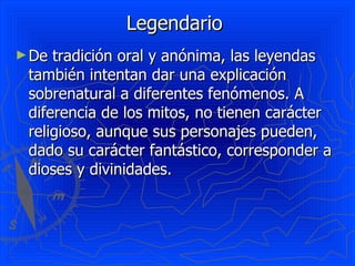Legendario  De tradición oral y anónima, las leyendas también intentan dar una explicación sobrenatural a diferentes fenómenos. A diferencia de los mitos, no tienen carácter religioso, aunque sus personajes pueden, dado su carácter fantástico, corresponder a dioses y divinidades.  