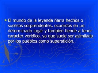 El mundo de la leyenda narra hechos o sucesos sorprendentes, ocurridos en un determinado lugar y también tiende a tener carácter verídico, ya que suele ser asimilada por los pueblos como superstición. 