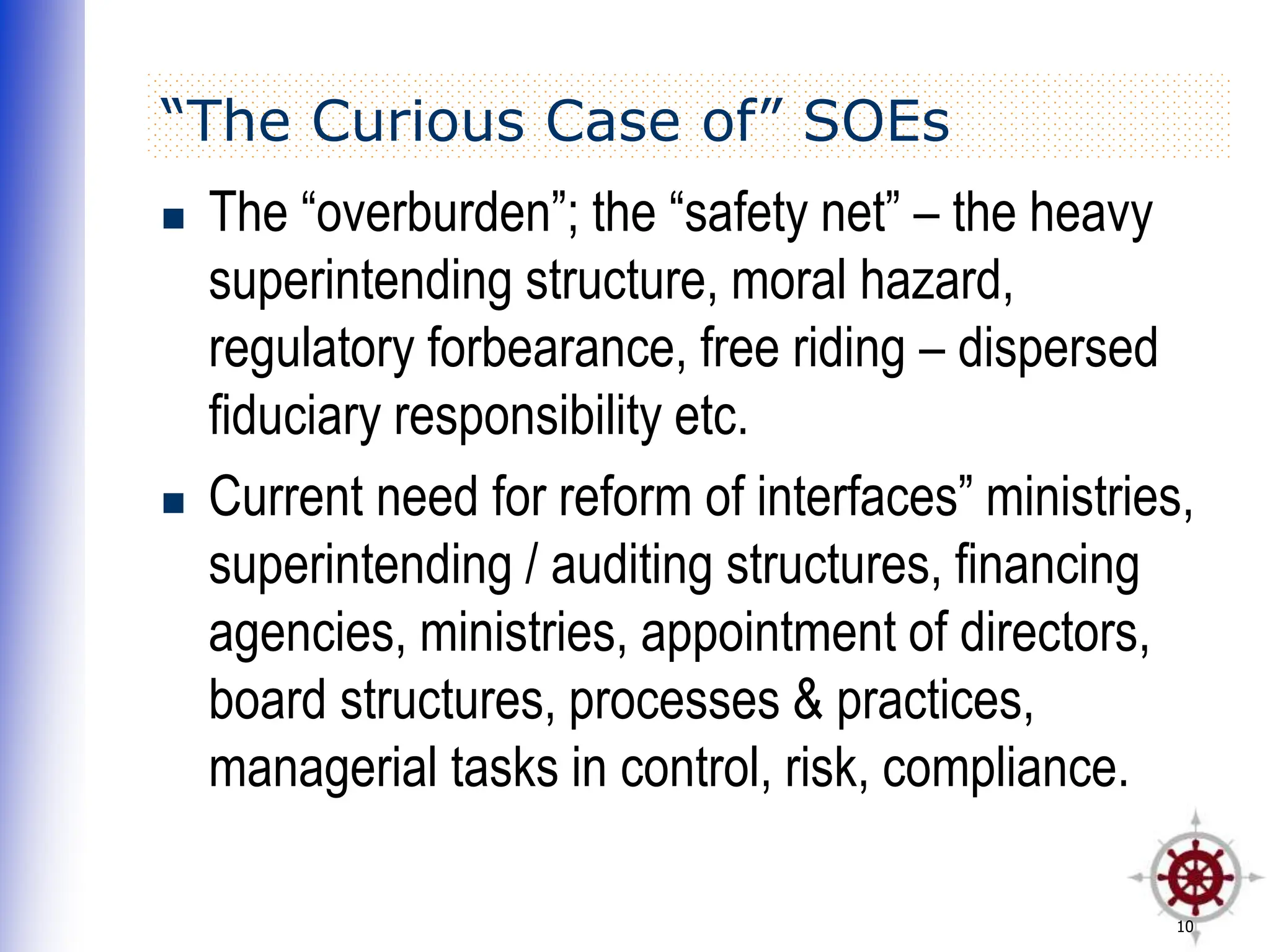 10
“The Curious Case of” SOEs
 The “overburden”; the “safety net” – the heavy
superintending structure, moral hazard,
regulatory forbearance, free riding – dispersed
fiduciary responsibility etc.
 Current need for reform of interfaces” ministries,
superintending / auditing structures, financing
agencies, ministries, appointment of directors,
board structures, processes & practices,
managerial tasks in control, risk, compliance.
 