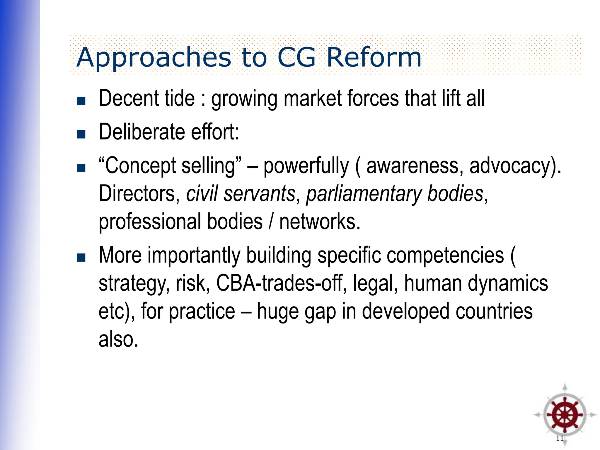 11
Approaches to CG Reform
 Decent tide : growing market forces that lift all
 Deliberate effort:
 “Concept selling” – powerfully ( awareness, advocacy).
Directors, civil servants, parliamentary bodies,
professional bodies / networks.
 More importantly building specific competencies (
strategy, risk, CBA-trades-off, legal, human dynamics
etc), for practice – huge gap in developed countries
also.
 