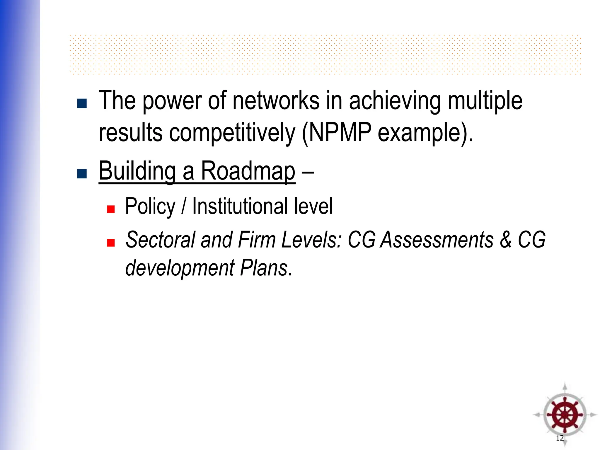 12
 The power of networks in achieving multiple
results competitively (NPMP example).
 Building a Roadmap –
 Policy / Institutional level
 Sectoral and Firm Levels: CG Assessments & CG
development Plans.
 