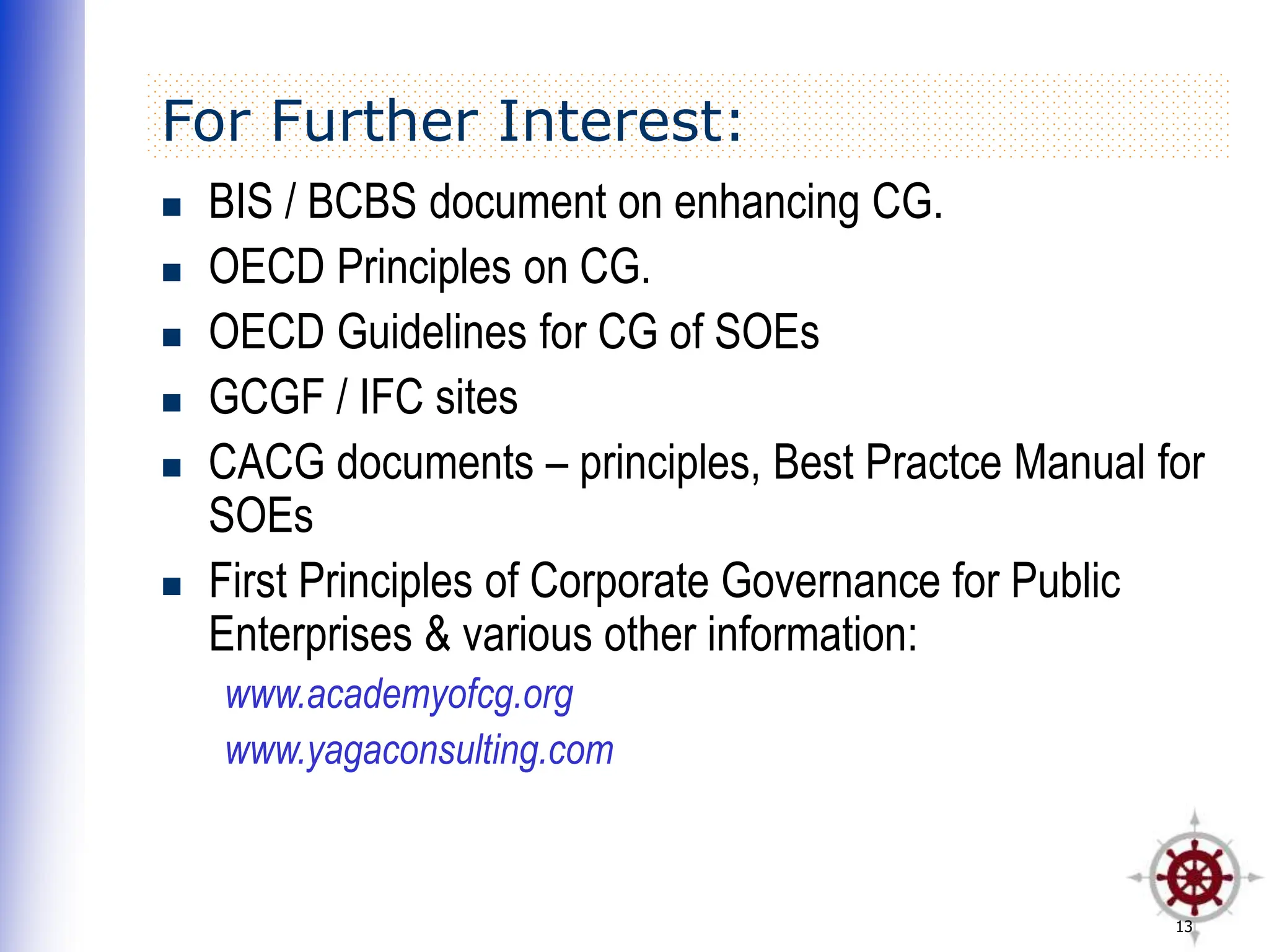 13
For Further Interest:
 BIS / BCBS document on enhancing CG.
 OECD Principles on CG.
 OECD Guidelines for CG of SOEs
 GCGF / IFC sites
 CACG documents – principles, Best Practce Manual for
SOEs
 First Principles of Corporate Governance for Public
Enterprises & various other information:
www.academyofcg.org
www.yagaconsulting.com
 