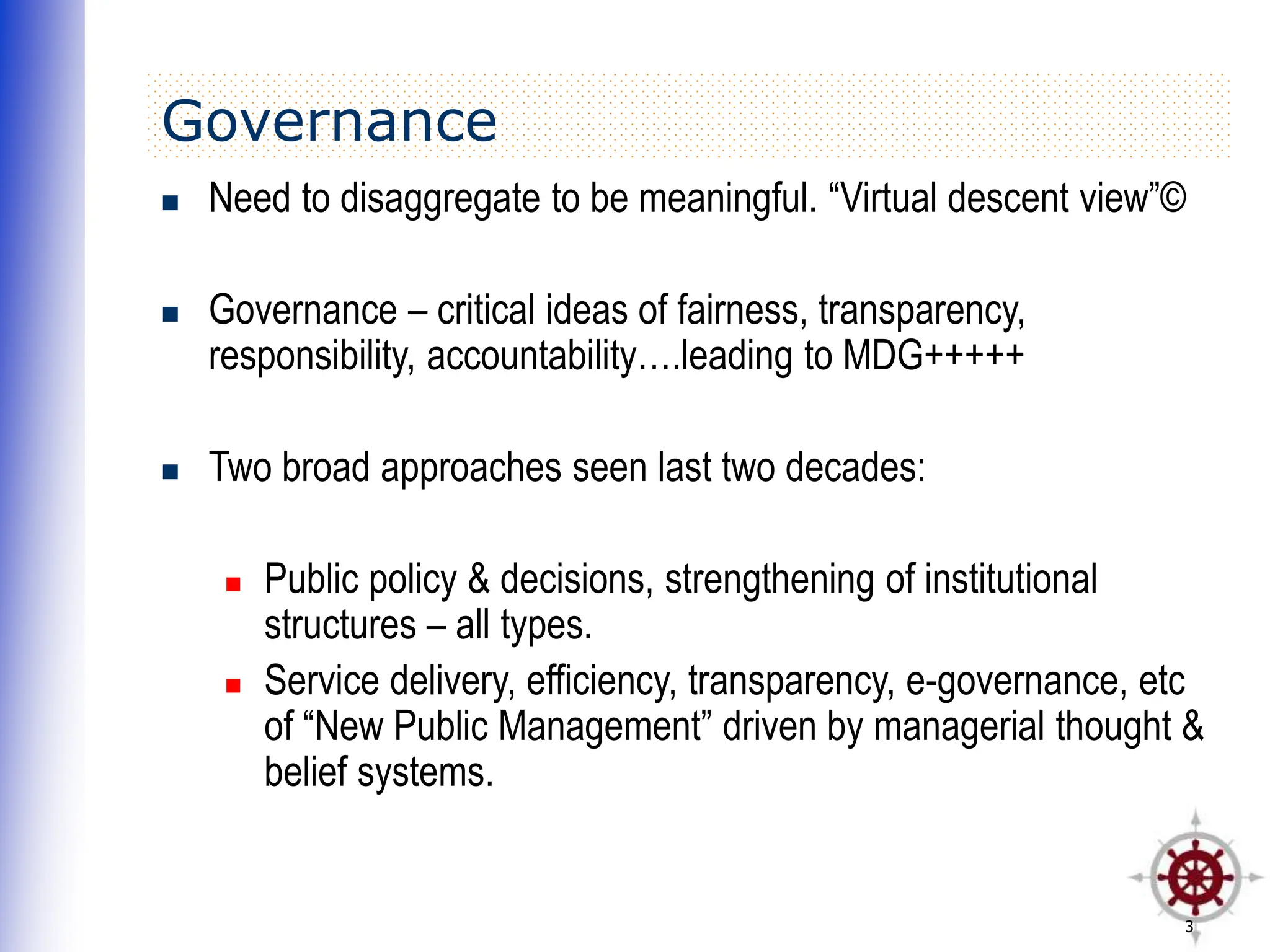 3
Governance
 Need to disaggregate to be meaningful. “Virtual descent view”©
 Governance – critical ideas of fairness, transparency,
responsibility, accountability….leading to MDG+++++
 Two broad approaches seen last two decades:
 Public policy & decisions, strengthening of institutional
structures – all types.
 Service delivery, efficiency, transparency, e-governance, etc
of “New Public Management” driven by managerial thought &
belief systems.
 