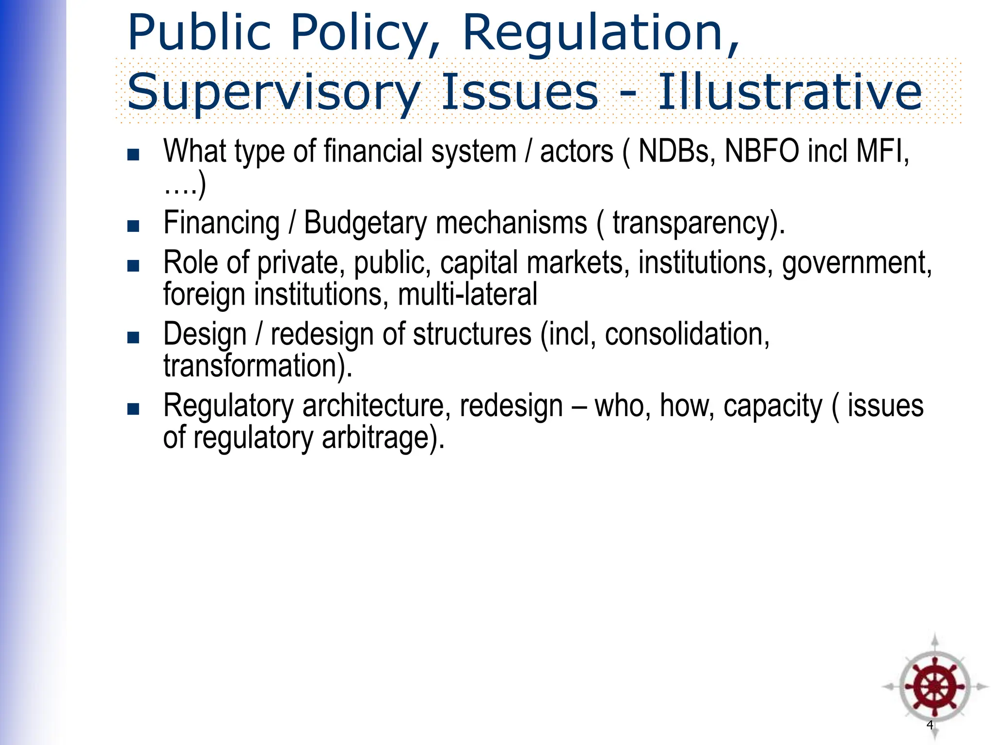 4
Public Policy, Regulation,
Supervisory Issues - Illustrative
 What type of financial system / actors ( NDBs, NBFO incl MFI,
….)
 Financing / Budgetary mechanisms ( transparency).
 Role of private, public, capital markets, institutions, government,
foreign institutions, multi-lateral
 Design / redesign of structures (incl, consolidation,
transformation).
 Regulatory architecture, redesign – who, how, capacity ( issues
of regulatory arbitrage).
 
