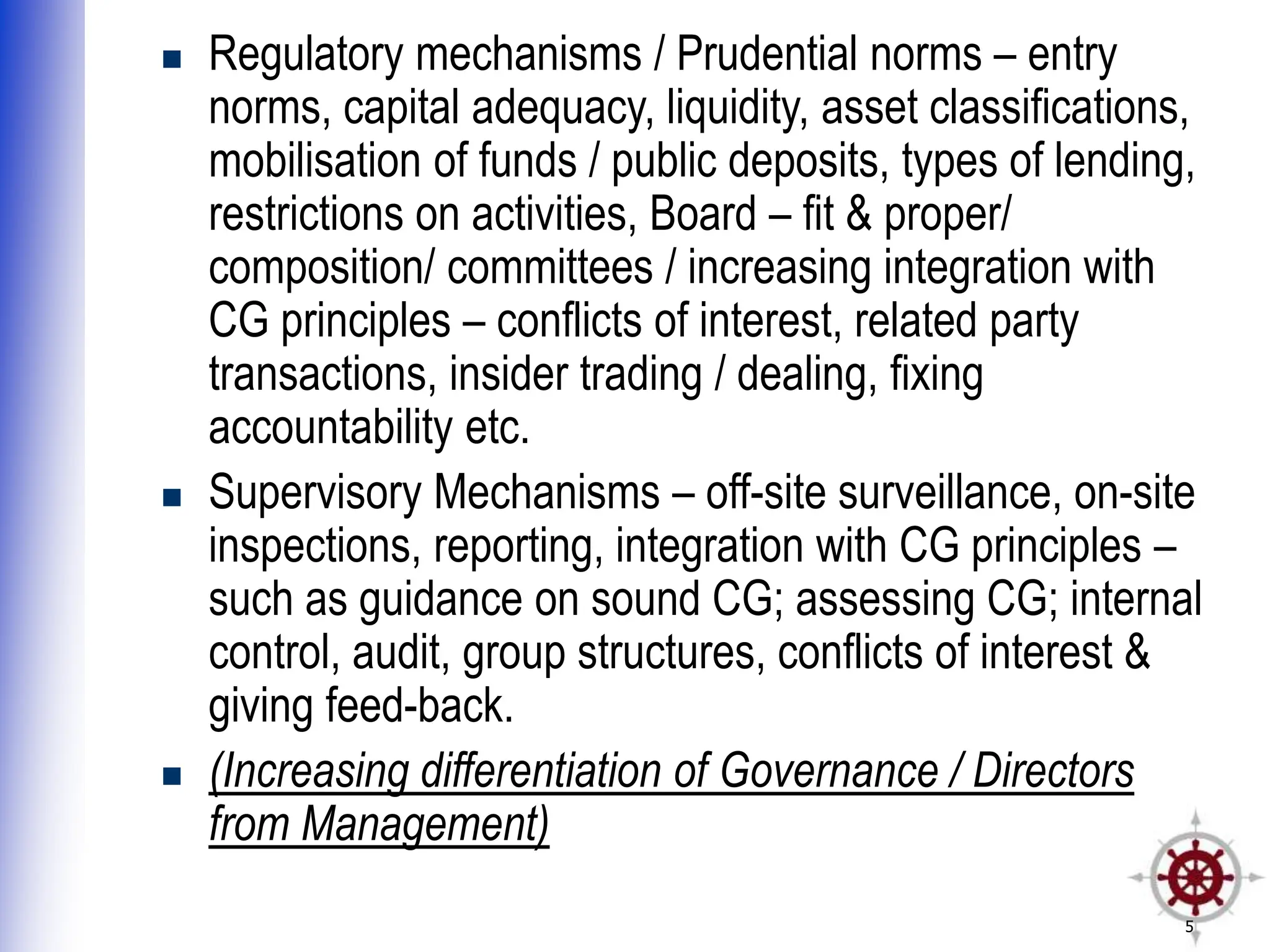 5
 Regulatory mechanisms / Prudential norms – entry
norms, capital adequacy, liquidity, asset classifications,
mobilisation of funds / public deposits, types of lending,
restrictions on activities, Board – fit & proper/
composition/ committees / increasing integration with
CG principles – conflicts of interest, related party
transactions, insider trading / dealing, fixing
accountability etc.
 Supervisory Mechanisms – off-site surveillance, on-site
inspections, reporting, integration with CG principles –
such as guidance on sound CG; assessing CG; internal
control, audit, group structures, conflicts of interest &
giving feed-back.
 (Increasing differentiation of Governance / Directors
from Management)
 