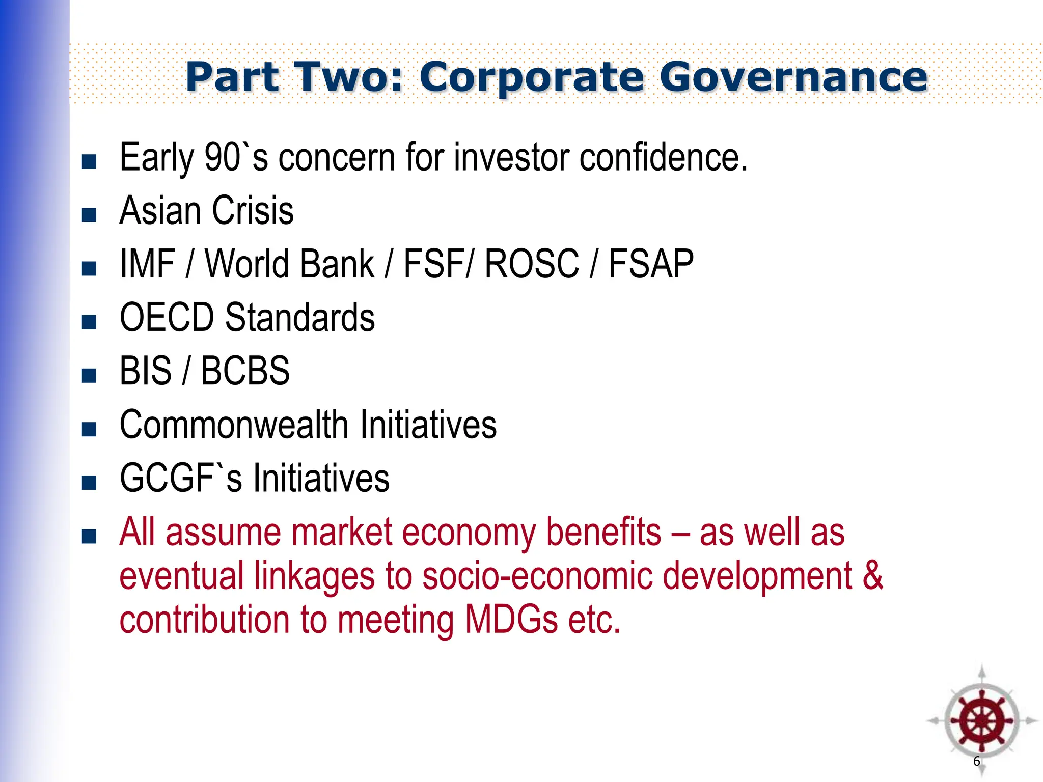 6
Part Two: Corporate Governance
 Early 90`s concern for investor confidence.
 Asian Crisis
 IMF / World Bank / FSF/ ROSC / FSAP
 OECD Standards
 BIS / BCBS
 Commonwealth Initiatives
 GCGF`s Initiatives
 All assume market economy benefits – as well as
eventual linkages to socio-economic development &
contribution to meeting MDGs etc.
 