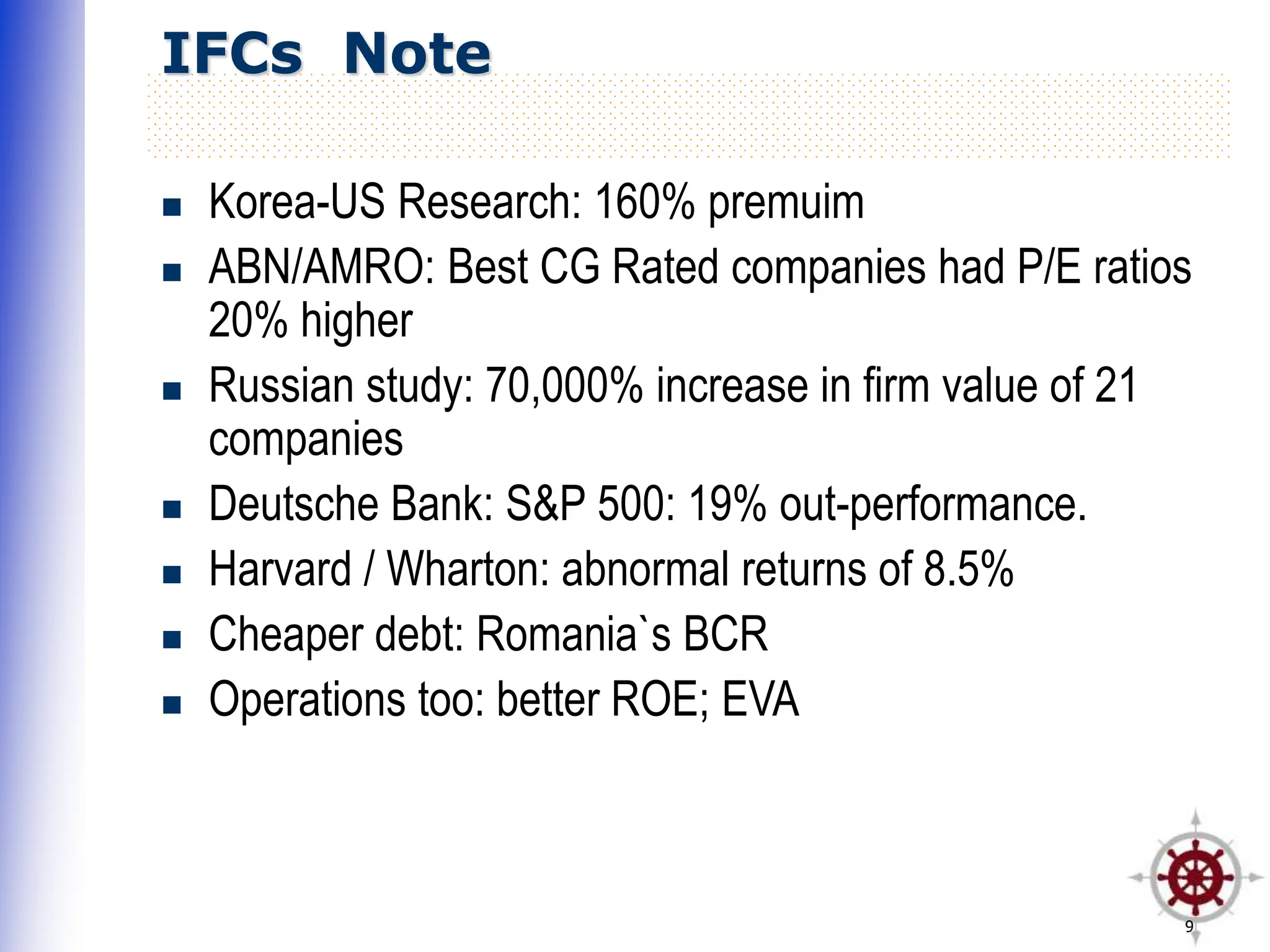 9
IFCs Note
 Korea-US Research: 160% premuim
 ABN/AMRO: Best CG Rated companies had P/E ratios
20% higher
 Russian study: 70,000% increase in firm value of 21
companies
 Deutsche Bank: S&P 500: 19% out-performance.
 Harvard / Wharton: abnormal returns of 8.5%
 Cheaper debt: Romania`s BCR
 Operations too: better ROE; EVA
 