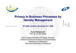 PrivacyPrivacy in Businessin Business ProcessesProcesses byby
IdentityIdentity ManagementManagement
IST 2006, Helsinki, November 23IST 2006, Helsinki, November 23rdrd, 2006, 2006
Sven Wohlgemuth
Prof. Dr. Günter Müller
Albert-Ludwig University of Freiburg, Germany
Institute of Computer Science and Social Studies
Department of Telematics
http://www.telematik.uni-freiburg.de
 