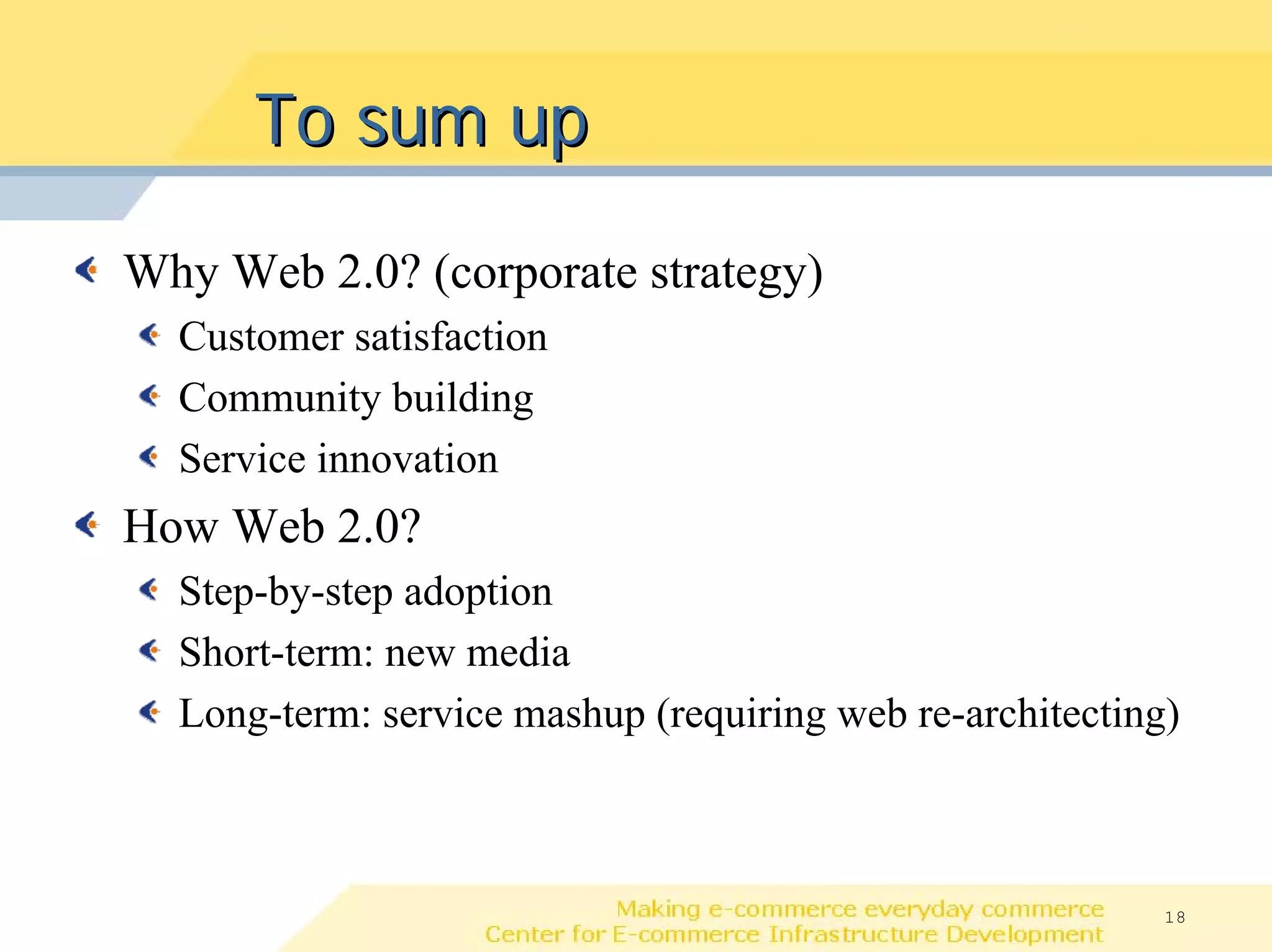 To sum up

Why Web 2.0? (corporate strategy)
  Customer satisfaction
  Community building
  Service innovation
How Web 2.0?
  Step-by-step adoption
  Short-term: new media
  Long-term: service mashup (requiring web re-architecting)



                                                         18
 