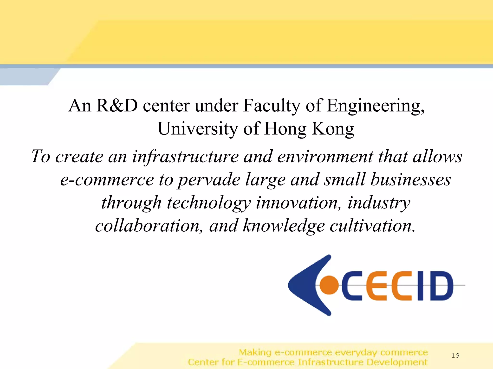 An R&D center under Faculty of Engineering,
                 University of Hong Kong
To create an infrastructure and environment that allows
    e-commerce to pervade large and small businesses
         through technology innovation, industry
        collaboration, and knowledge cultivation.




                                                     19
 