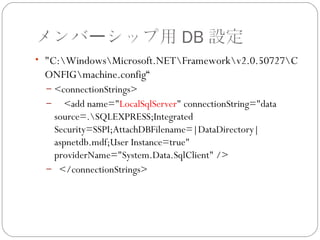 メンバーシップ用 DB 設定
• "C:WindowsMicrosoft.NETFrameworkv2.0.50727C
 ONFIGmachine.config“
  – <connectionStrings>
  – <add name="LocalSqlServer" connectionString="data
   source=.SQLEXPRESS;Integrated
   Security=SSPI;AttachDBFilename=|DataDirectory|
   aspnetdb.mdf;User Instance=true"
   providerName="System.Data.SqlClient" />
  – </connectionStrings>
 