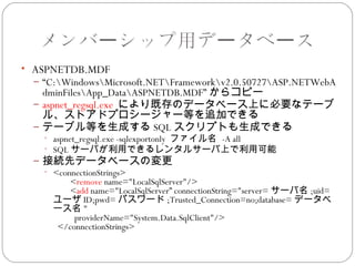 メンバーシップ用データベース
• ASPNETDB.MDF
 – “C:WindowsMicrosoft.NETFrameworkv2.0.50727ASP.NETWebA
   dminFilesApp_DataASPNETDB.MDF” からコピー
 – aspnet_regsql.exe により既存のデータベース上に必要なテーブ
   ル、ストアドプロシージャー等を追加できる
 – テーブル等を生成する SQL スクリプトも生成できる
   • aspnet_regsql.exe -sqlexportonly ファイル名 -A all
   • SQL サーバが利用できるレンタルサーバ上で利用可能
 – 接続先データベースの変更
   • <connectionStrings>
             <remove name="LocalSqlServer"/>
             <add name="LocalSqlServer” connectionString="server= サーバ名 ;uid=
     ユーザ ID;pwd= パスワード ;Trusted_Connection=no;database= データベ
     ース名 "
               providerName="System.Data.SqlClient"/>
       </connectionStrings>
 