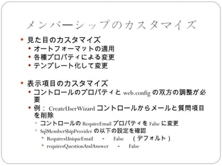 メンバーシップのカスタマイズ
 見た目のカスタマイズ
  オートフォーマットの適用
  各種プロパティによる変更
  テンプレート化して変更


 表示項目のカスタマイズ
  コントロールのプロパティと web.config の双方の調整が必
   要
  例： CreateUserWizard コントロールからメールと質問項目
   を削除
   コントロールの RequireEmail プロパティを False に変更
   SqlMemberShipProvider の以下の設定を確認
      RequiresUniqueEmail 　－　 False （デフォルト）
      requiresQuestionAndAnswer 　－　 False
 