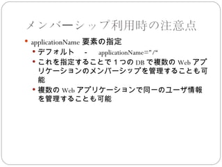 メンバーシップ利用時の注意点
 applicationName 要素の指定
  デフォルト　－　 applicationName="/“
  これを指定することで１つの DB で複数の Web アプ
   リケーションのメンバーシップを管理することも可
   能
  複数の Web アプリケーションで同一のユーザ情報
   を管理することも可能
 