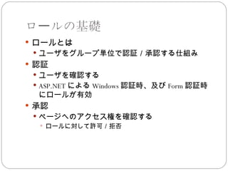ロールの基礎
 ロールとは
  ユーザをグループ単位で認証／承認する仕組み
 認証
  ユーザを確認する
  ASP.NET による Windows 認証時、及び Form 認証時
  にロールが有効
 承認
  ページへのアクセス権を確認する
    ロールに対して許可／拒否
 