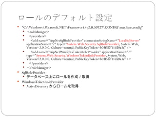 ロールのデフォルト設定
 "C:WindowsMicrosoft.NETFrameworkv2.0.50727CONFIGmachine.config“
    <roleManager>
    <providers>
      <add name="AspNetSqlRoleProvider" connectionStringName="LocalSqlServer"
     applicationName="/" type="System.Web.Security.SqlRoleProvider, System.Web,
     Version=2.0.0.0, Culture=neutral, PublicKeyToken=b03f5f7f11d50a3a" />
       <add name="AspNetWindowsTokenRoleProvider" applicationName="/"
     type="System.Web.Security.WindowsTokenRoleProvider, System.Web,
     Version=2.0.0.0, Culture=neutral, PublicKeyToken=b03f5f7f11d50a3a" />
    </providers>
    </roleManager>
 SqlRoleProvider
    データベース上にロールを作成／取得
 WindowsTokenRoleProvider
    ActiveDirectory からロールを取得
 