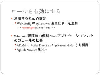 ロールを有効にする
 利用するための設定
  Web.config の system.web 要素に以下を追加
    <roleManager enabled="true" />


 Windows 認証時の個別 Web アプリケーションのた
 めのロールの拡張
  ADAM （ Active Directory Application Mode ）を利用
  SqlRoleProvider を利用
 