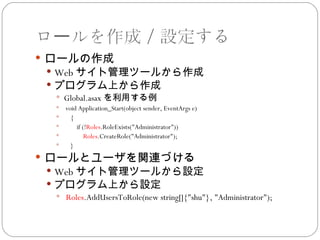 ロールを作成／設定する
 ロールの作成
  Web サイト管理ツールから作成
  プログラム上から作成
    Global.asax を利用する例
      void Application_Start(object sender, EventArgs e)
        {
          if (!Roles.RoleExists("Administrator"))
              Roles.CreateRole("Administrator");
        }
 ロールとユーザを関連づける
  Web サイト管理ツールから設定
  プログラム上から設定
    Roles.AddUsersToRole(new string[]{"shu"}, "Administrator");
 