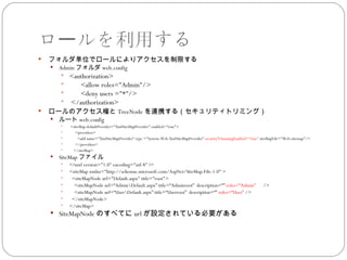 ロールを利用する
   フォルダ単位でロールによりアクセスを制限する
       Admin フォルダ web.config
         <authorization>
              <allow roles="Admin"/>
              <deny users ="*"/>
         </authorization>
   ロールのアクセス権と TreeNode を連携する（セキュリティトリミング）
       ルート web.config
           <siteMap defaultProvider="XmlSiteMapProvider" enabled="true">
              <providers>
               <add name="XmlSiteMapProvider" type ="System.Web.XmlSiteMapProvider" securityTrimmingEnabled="true" siteMapFile="Web.sitemap"/>
              </providers>
            </siteMap>
       SiteMap ファイル
           <?xml version="1.0" encoding="utf-8" ?>
           <siteMap xmlns="http://schemas.microsoft.com/AspNet/SiteMap-File-1.0" >
            <siteMapNode url="Default.aspx" title="root">
             <siteMapNode url=“AdminDefault.aspx” title=“Adminroot” description=“” roles=“Admin” 　 />
             <siteMapNode url=“UserDefault.aspx” title=“Userroot” description=“” roles=“User” />
            </siteMapNode>
           </siteMap>
     SiteMapNode のすべてに url が設定されている必要がある
 