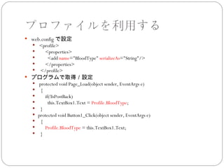 プロファイルを利用する
 web.config で設定
   <profile>
     <properties>
      <add name="BloodType" serializeAs="String"/>
     </properties>
   </profile>
 プログラムで取得／設定
   protected void Page_Load(object sender, EventArgs e)
   {
      if(!IsPostBack)
        this.TextBox1.Text = Profile.BloodType;
   }
   protected void Button1_Click(object sender, EventArgs e)
   {
      Profile.BloodType = this.TextBox1.Text;
   }
 