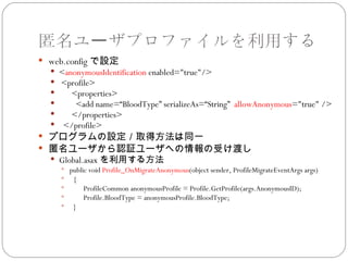 匿名ユーザプロファイルを利用する
 web.config で設定
   <anonymousIdentification enabled="true"/>
   <profile>
      <properties>
       <add name=“BloodType” serializeAs=“String” allowAnonymous="true" />
      </properties>
   </profile>
 プログラムの設定／取得方法は同一
 匿名ユーザから認証ユーザへの情報の受け渡し
   Global.asax を利用する方法
     public void Profile_OnMigrateAnonymous(object sender, ProfileMigrateEventArgs args)
     {
          ProfileCommon anonymousProfile = Profile.GetProfile(args.AnonymousID);
          Profile.BloodType = anonymousProfile.BloodType;
     }
 