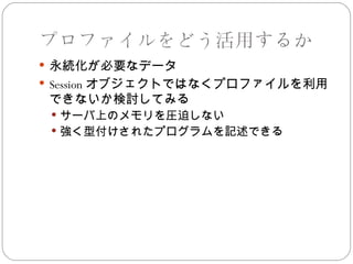 プロファイルをどう活用するか
 永続化が必要なデータ
 Session オブジェクトではなくプロファイルを利用
 できないか検討してみる
  サーバ上のメモリを圧迫しない
  強く型付けされたプログラムを記述できる
 