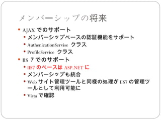メンバーシップの将来
 AJAX でのサポート
  メンバーシップベースの認証機能をサポート
  AuthenicationServise クラス
  ProfileService クラス
 IIS ７でのサポート
  IIS7 のベースは ASP.NET に
  メンバーシップも統合
  Web サイト管理ツールと同様の処理が IIS7 の管理ツ
   ールとして利用可能に
  Vista で確認
 