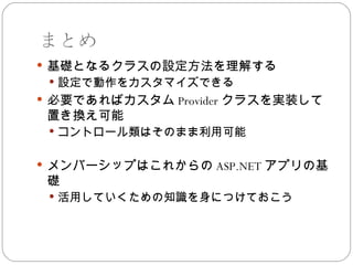 まとめ
 基礎となるクラスの設定方法を理解する
  設定で動作をカスタマイズできる
 必要であればカスタム Provider クラスを実装して
 置き換え可能
  コントロール類はそのまま利用可能


 メンバーシップはこれからの ASP.NET アプリの基
 礎
  活用していくための知識を身につけておこう
 