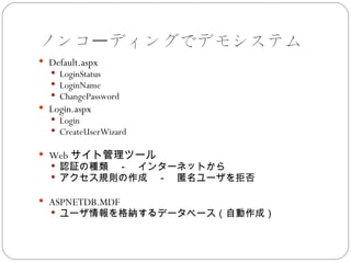 ノンコーディングでデモシステム
 Default.aspx
   LoginStatus
   LoginName
   ChangePassword
 Login.aspx
   Login
   CreateUserWizard

 Web サイト管理ツール
   認証の種類　－　インターネットから
   アクセス規則の作成　－　匿名ユーザを拒否

 ASPNETDB.MDF
   ユーザ情報を格納するデータベース（自動作成）
 