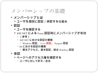 メンバーシップの基礎
 メンバーシップとは
  ユーザを個別に認証／承認する仕組み
 認証
  ユーザを確認する
  ASP.NET による Form 認証時にメンバーシップが有効
    （参考）
    ASP.NET における認証の種類
       Windows 認証、 Form 認証、 Passport 認証
    IIS における認証の種類
       匿名アクセス、基本認証、統合 Windows 認証
 承認
  ページへのアクセス権を確認する
    ユーザに対して許可／拒否
 