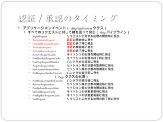 認証／承認のタイミング
   アプリケーションイベント（ HttpApplication クラス）
     すべてのリクエストに対して順を追って発生（ Http パイプライン）
       BeginRequest             リクエストに対する処理の開始時に発生
       AuthenticateRequest      認証の開始時に発生
       PostAuthenticateRequest  認証の終了時に発生
       AuthorizeRequest         承認の開始時に発生
       PostAuthorizeRequest     承認の終了時に発生
       ResolveRequestCache      キャッシュの処理の開始時に発生
       PostResolveRequestCache  キャッシュの処理の終了時に発生
       PostMapRequestHandler    ハンドラの生成後に発生
       AcquireRequestState      セッション等の状態の取得時に発生
       PostAcquireRequestState  セッション等の状態の取得後に発生
       PreRequestHandlerExecute ハンドラの実行前に発生
    　　　　　　　　　（ Page クラスの処理）
         PostRequestHandlerExecute   ハンドラの実行後に発生
         ReleaseRequestState         セッション等の状態の開放時に発生
         PostReleaseRequestState     セッション等の状態の開放後に発生
         UpdateRequestCache          キャッシュの状態更新時に発生
         PostUpdateRequestCache      キャッシュの状態更新後に発生
         EndRequest                  リクエストに対する処理の終了時に発生
 