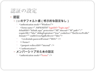 認証の設定
• 認証
 – 2.0 のデフォルト値（明示的な設定なし）
   • <authentication mode="Windows">
   • <forms name=".ASPXAUTH" loginUrl="login.aspx"
      defaultUrl="default.aspx" protection="All" timeout="30" path="/"
      requireSSL="false" slidingExpiration="true" cookieless="UseDeviceProfile"
      domain="" enableCrossAppRedirects="false">
   •    <credentials passwordFormat="SHA1" />
   • </forms>
   • <passport redirectUrl="internal" />
   • </authentication>
 – メンバーシップのための設定
   • <authentication mode="Forms" />
 