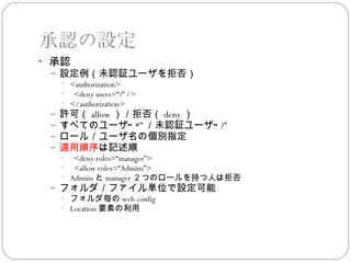 承認の設定
• 承認
 – 設定例（未認証ユーザを拒否）
   • <authorization>
   • <deny users=“?” />
   • </authorization>
 – 許可（ allow ）／拒否（ deny ）
 – すべてのユーザ” *” ／未認証ユーザ” ?”
 – ロール／ユーザ名の個別指定
 – 適用順序は記述順
   • <deny roles=“manager”>
   • <allow roles=“Admins”>
   • Admins と manager ２つのロールを持つ人は拒否
 – フォルダ／ファイル単位で設定可能
   • フォルダ毎の web.config
   • Location 要素の利用
 