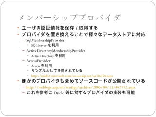 メンバーシッププロバイダ
• ユーザの認証情報を保存／取得する
• プロバイダを置き換えることで様々なデータストアに対応
 – SqlMembershipProvider
   • SQL Server を利用
 – ActiveDirectoryMembershipProvider
   • Active Directory を利用
 – AccessProvider
   • Access を利用
   • サンプルとして提供されている
   • http://msdn2.microsoft.com/en-us/asp.net/aa336558.aspx
• ほかのプロバイダも含めてソースコードが公開されている
 – http://weblogs.asp.net/scottgu/archive/2006/04/13/442772.aspx
 – これを参考に Oracle 等に対するプロバイダの実装も可能
 