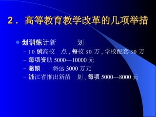 2 ．高等教育教学改革的几项举措 大学生创新训练计划 10 所高校试点 , 每校 30 万 , 学校配套 30 万 每项资助 5000—10000 元 明年总额将达 3000 万元 浙江省推出新苗计划 , 每项 5000—8000 元 