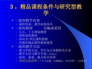 3 。精品课程条件与研究型教学 一流的教学内容 课程体系、教学内容改革 一流的教材  自编或采用 九五、十五规划教材 国优部优教材 面向 21 世纪课程教材 高教社精品课程教材建设 一流的教学方法 教与学的互动、学生为主体教师为主导 教学方法与教学手段 ( 讨论式 ) 知识、素质、能力综合培养 考试方法改革 (“ 自主命题、自我测试、自行评价”三自模式 ) 