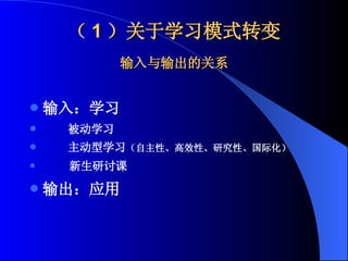 （ 1 ）关于学习模式转变 输入与输出的关系 输入：学习 被动学习 主动型学习 （自主性、高效性、研究性、国际化） 新生研讨课 输出：应用 