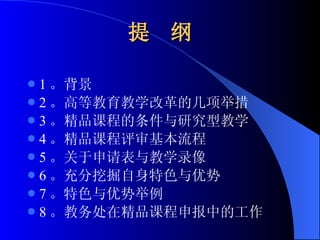 提  纲 1 。背景 2 。高等教育教学改革的几项举措 3 。精品课程的条件与研究型教学 4 。精品课程评审基本流程 5 。关于申请表与教学录像 6 。充分挖掘自身特色与优势 7 。特色与优势举例 8 。教务处在精品课程申报中的工作 