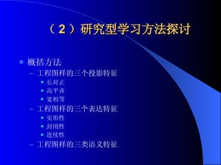（ 2 ）研究型学习方法探讨 概括方法 工程图样的三个投影特征 长对正 高平齐 宽相等 工程图样的三个表达特征 实形性 封闭性 连续性 工程图样的三类语义特征 